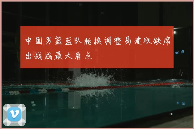 中国男篮蓝队轮换调整易建联缺席出战成最大看点
