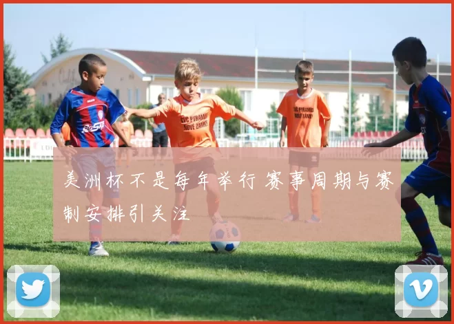 美洲杯不是每年举行 赛事周期与赛制安排引关注