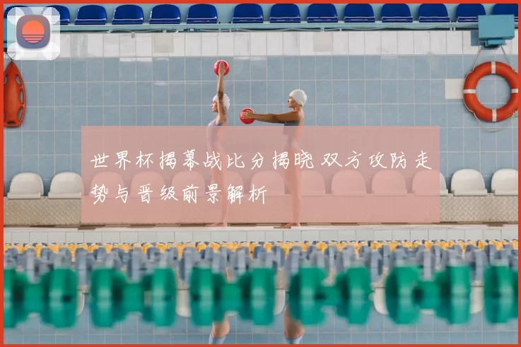 世界杯揭幕战比分揭晓 双方攻防走势与晋级前景解析