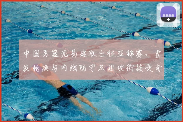 中国男篮无易建联出征亚锦赛，首发轮换与内线防守及进攻衔接受考验