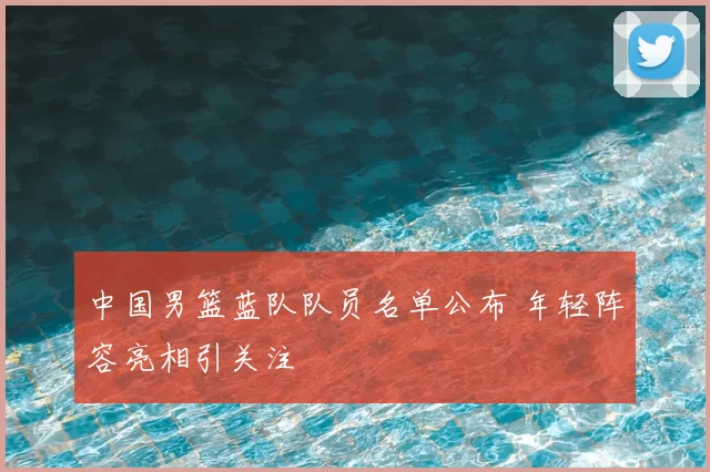 中国男篮蓝队队员名单公布 年轻阵容亮相引关注
