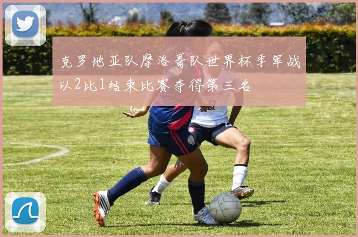 克罗地亚队摩洛哥队世界杯季军战以2比1结束比赛夺得第三名