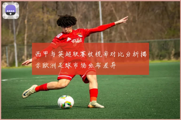 西甲与英超联赛收视率对比分析揭示欧洲足球市场分布差异