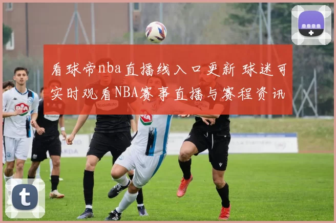看球帝nba直播线入口更新 球迷可实时观看NBA赛事直播与赛程资讯