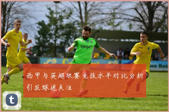 西甲与英超联赛竞技水平对比分析引发球迷关注