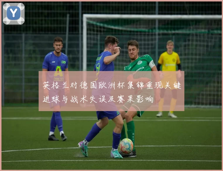 英格兰对德国欧洲杯集锦重现关键进球与战术失误及赛果影响