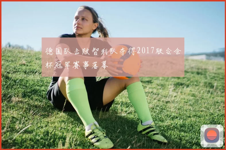 德国队击败智利队夺得2017联合会杯冠军赛事落幕
