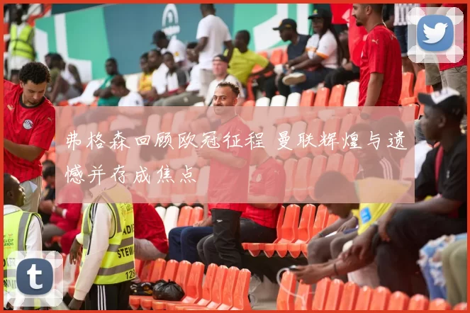 弗格森回顾欧冠征程 曼联辉煌与遗憾并存成焦点