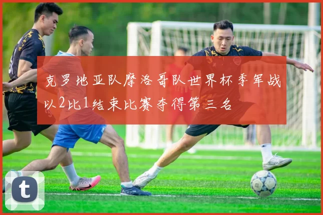克罗地亚队摩洛哥队世界杯季军战以2比1结束比赛夺得第三名