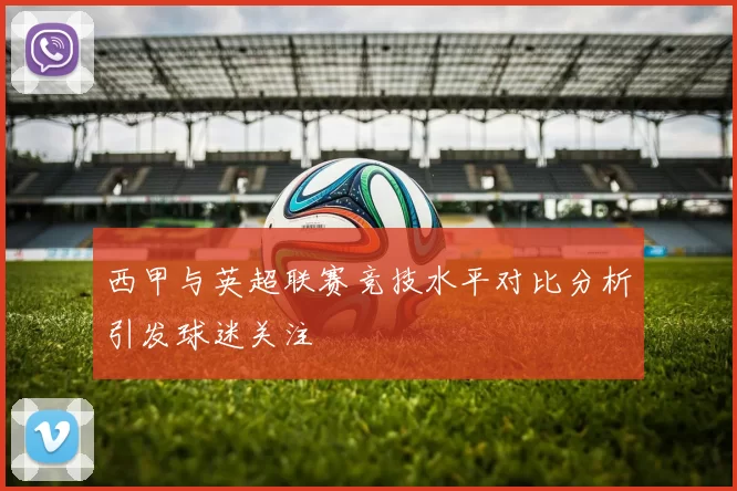 西甲与英超联赛竞技水平对比分析引发球迷关注