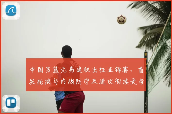 中国男篮无易建联出征亚锦赛，首发轮换与内线防守及进攻衔接受考验