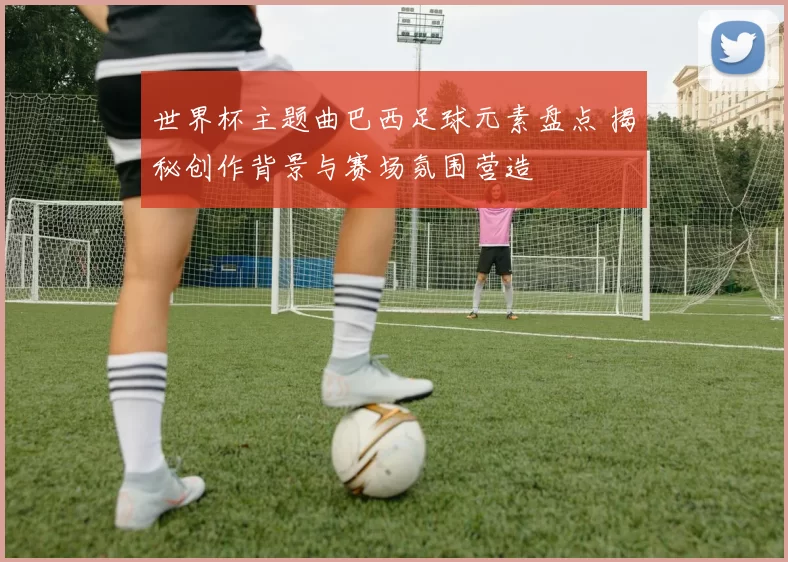 世界杯主题曲巴西足球元素盘点 揭秘创作背景与赛场氛围营造