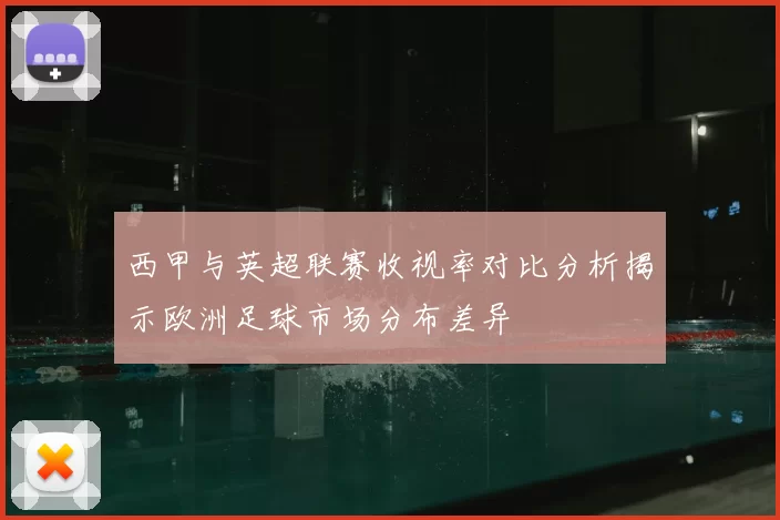 西甲与英超联赛收视率对比分析揭示欧洲足球市场分布差异