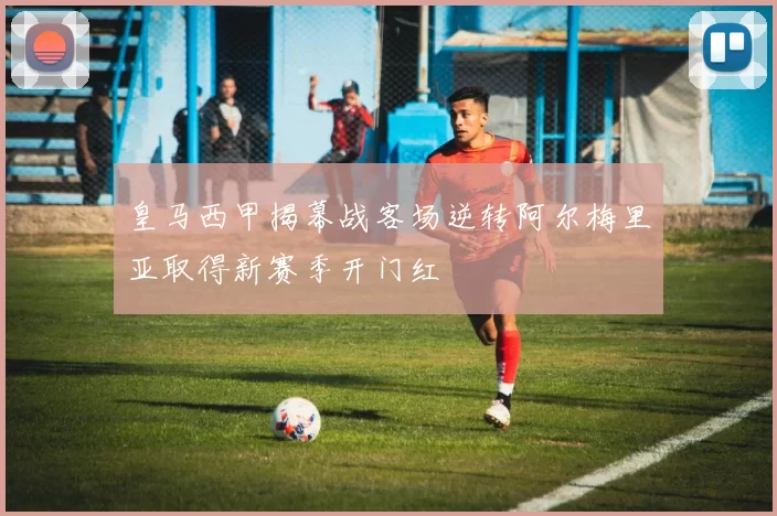 皇马西甲揭幕战客场逆转阿尔梅里亚取得新赛季开门红