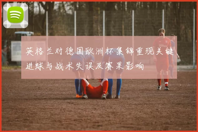 英格兰对德国欧洲杯集锦重现关键进球与战术失误及赛果影响