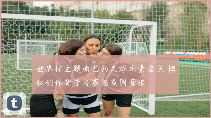 世界杯主题曲巴西足球元素盘点 揭秘创作背景与赛场氛围营造