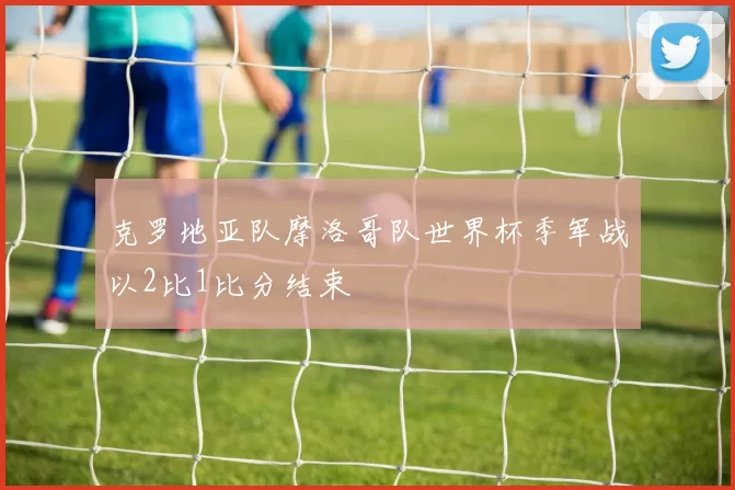 克罗地亚队摩洛哥队世界杯季军战以2比1比分结束